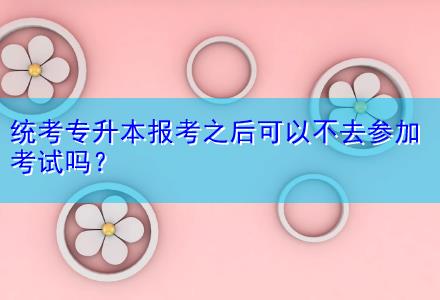 統(tǒng)考專升本報(bào)考之后可以不去參加考試嗎？