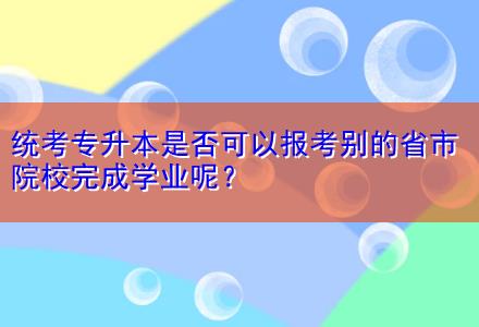 統(tǒng)考專升本是否可以報(bào)考別的省市院校完成學(xué)業(yè)呢？