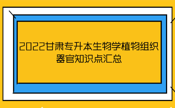 2022甘肅專(zhuān)升本生物學(xué)植物組織器官知識(shí)點(diǎn)匯總