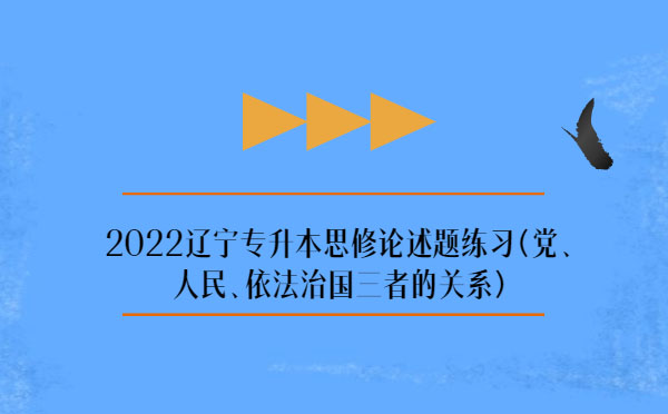 2022遼寧專升本思修論述題練習(xí)(黨、人民、依法治國三者的關(guān)系)