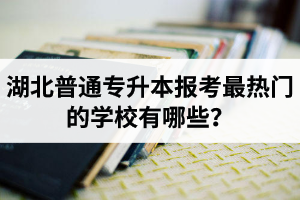 湖北普通專升本報考最熱門的學校有哪些？