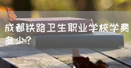 成都鐵路衛(wèi)生職業(yè)學校學費多少？(圖1)