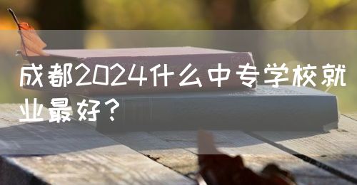 成都2024什么中專(zhuān)學(xué)校就業(yè)最好？(圖1)