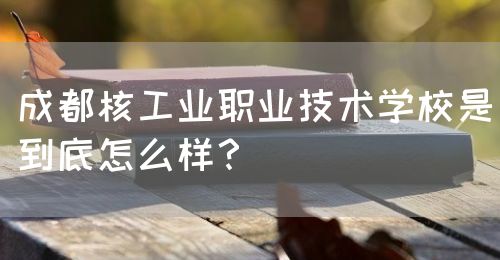 成都核工業(yè)職業(yè)技術(shù)學(xué)校是到底怎么樣？(圖1)