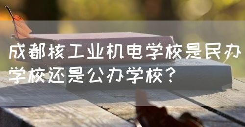 成都核工業(yè)機(jī)電學(xué)校是民辦學(xué)校還是公辦學(xué)校？(圖1)