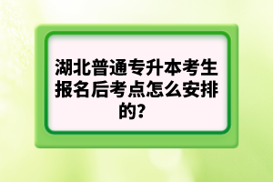 湖北普通專升本考生報名后考點怎么安排的？