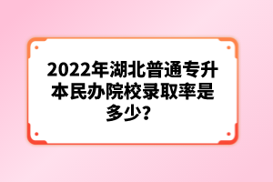 2022年湖北普通專升本民辦院校錄取率是多少？