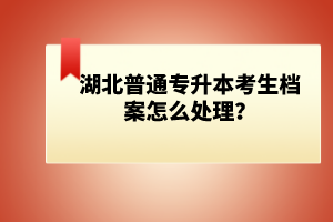 湖北普通專升本考生檔案怎么處理？