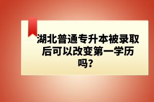 湖北普通專(zhuān)升本被錄取后可以改變第一學(xué)歷嗎？