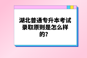 湖北普通專升本考試錄取原則是怎么樣的？