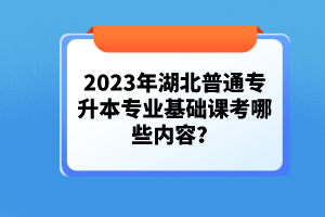 2023年湖北普通專(zhuān)升本專(zhuān)業(yè)基礎(chǔ)課考哪些內(nèi)容？