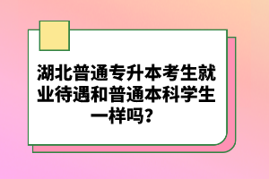 湖北普通專升本考生就業(yè)待遇和普通本科學(xué)生一樣嗎？