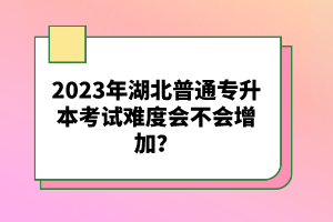 2023年湖北普通專升本考試難度會(huì)不會(huì)增加？