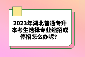 2023年湖北普通專升本考生選擇專業(yè)縮招或停招怎么辦呢？