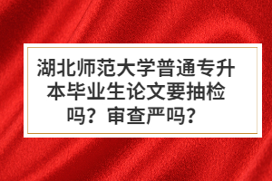 湖北師范大學(xué)普通專升本畢業(yè)生論文要抽檢嗎？審查嚴(yán)嗎？