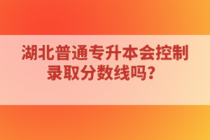 湖北普通專升本會(huì)控制錄取分?jǐn)?shù)線嗎？