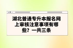 湖北普通專升本報名網(wǎng)上審核注意事項有哪些？一共三條