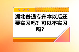 湖北普通專(zhuān)升本以后還要實(shí)習(xí)嗎？可以不實(shí)習(xí)嗎？