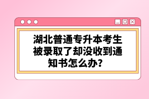 湖北普通專升本考生被錄取了卻沒收到通知書怎么辦？