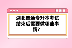 湖北普通專升本考試結束后需要做哪些事情？