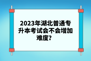 2023年湖北普通專升本考試會(huì)不會(huì)增加難度？