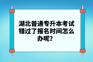 湖北普通專升本考試錯過了報名時間怎么辦呢？