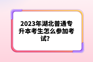 2023年湖北普通專升本考生怎么參加考試？