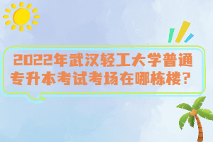 2022年武漢輕工大學(xué)普通專升本考試考場(chǎng)在哪棟樓？