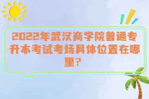  2022年武漢商學院普通專升本考試考場具體位置在哪里？