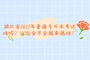 湖北省2022年普通專升本考試難嗎？以后會不會越來越難？