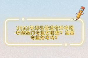 2022年湖北普通專升本報(bào)考的熱門專業(yè)有哪些？這些專業(yè)好考嗎？