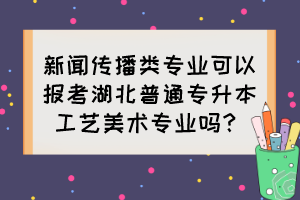 新聞傳播類專業(yè)可以報(bào)考湖北普通專升本工藝美術(shù)專業(yè)嗎？