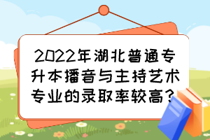 2022年湖北普通專升本播音與主持藝術專業(yè)的錄取率較高？