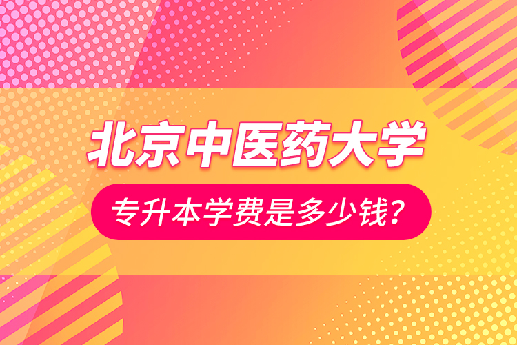 北京中醫(yī)藥大學專升本學費是多少錢？