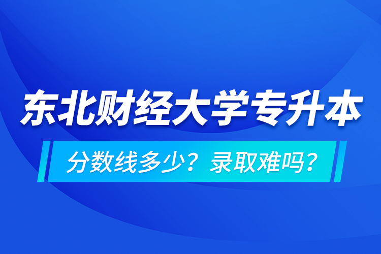 東北財經(jīng)大學專升本分數(shù)線多少？錄取難嗎？