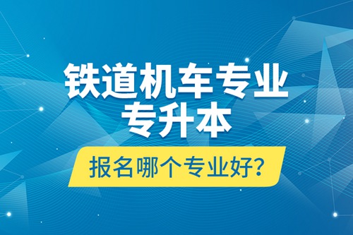 鐵道機(jī)車專業(yè)專升本報(bào)名哪個(gè)專業(yè)好？