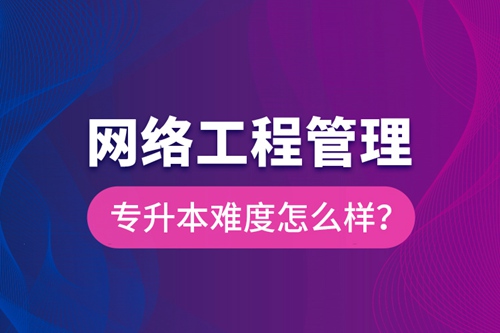 網(wǎng)絡(luò)工程管理專升本難度怎么樣？