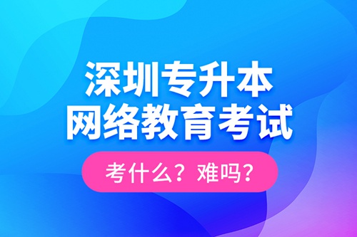 深圳專升本網(wǎng)絡(luò)教育考試考什么？難嗎？