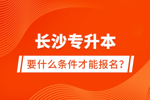 長沙專升本要什么條件才能報名？