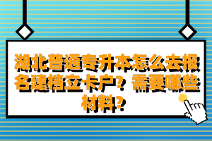 湖北普通專升本怎么去報名建檔立卡戶？需要哪些材料？